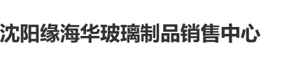 鸡巴插逼观看沈阳缘海华玻璃制品销售中心